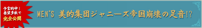 予言的中！要望多数で完全公開「MEN'S 美的集団ジャニーズ帝国崩壊への足音！？」