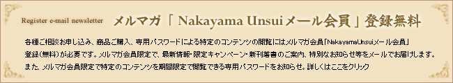 メルマガ「Nakayama Unsuiメール会員」登録無料 各種ご相談お申し込み、商品ご購入、専用パスワードによる特定コンテンツの閲覧にはメルマガ会員「NakayamaUnsuiメール会員」登録(無料)が必要です。メルマガ会員限定で、最新情報・限定キャンペーン・新刊著書のご案内、特別なお知らせ等をメールでお届けします。また、メルマガ会員限定で特定のコンテンツを期間限定で閲覧できる専用パスワードをお知らせ。詳しくはここをクリック