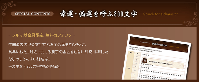 幸運・凶運を呼ぶ300文字 メルマガ会員限定 無料コンテンツ 中国最古の甲骨文字から漢字の歴史をひもとき、長年にわたり姓名における漢字の吉凶を独自に研究・解明したなかやまうんすい姓名学。その中から300文字を特別掲載。