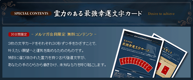 霊力のある最強幸運文字カード メルマガ会員限定 無料コンテンツ ３枚の文字カードをそれぞれ３０秒ずつ手をかざすことで、叶えたい願望へと運気を高めるためのものです。特別に選び抜かれた霊力を持つ古代強運文字が、あなたの手のひらから働きかけ、未知なる力を呼び起こします。